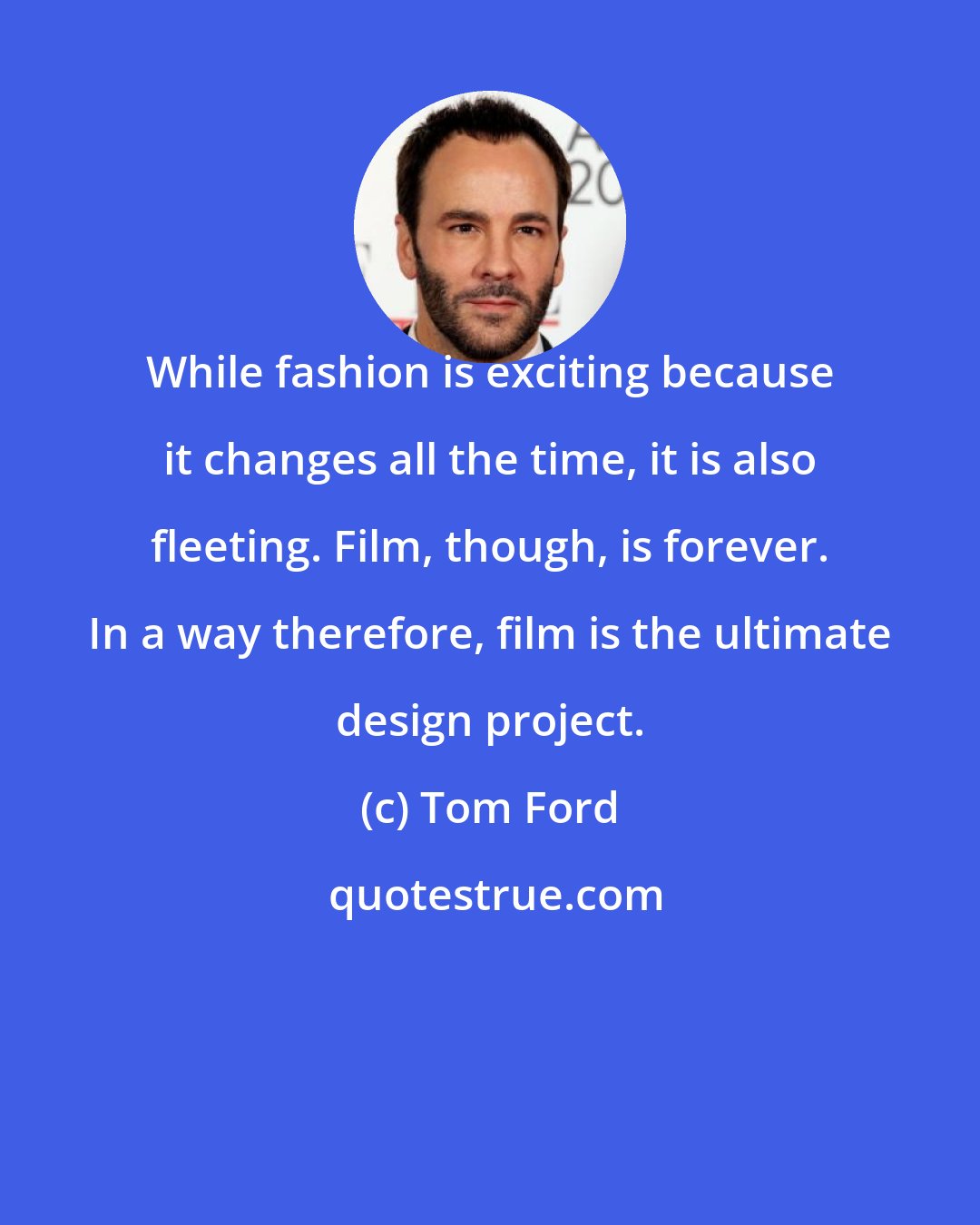 Tom Ford: While fashion is exciting because it changes all the time, it is also fleeting. Film, though, is forever. In a way therefore, film is the ultimate design project.