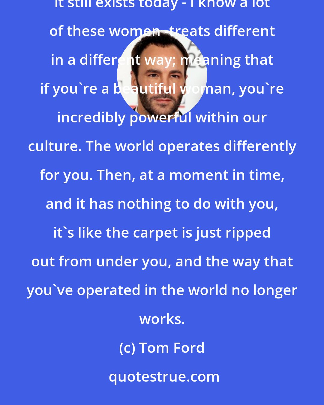 Tom Ford: A beautiful woman in our culture, and I would like to say, you know, this was different in 1962, but it still exists today - I know a lot of these women -treats different in a different way; meaning that if you're a beautiful woman, you're incredibly powerful within our culture. The world operates differently for you. Then, at a moment in time, and it has nothing to do with you, it's like the carpet is just ripped out from under you, and the way that you've operated in the world no longer works.