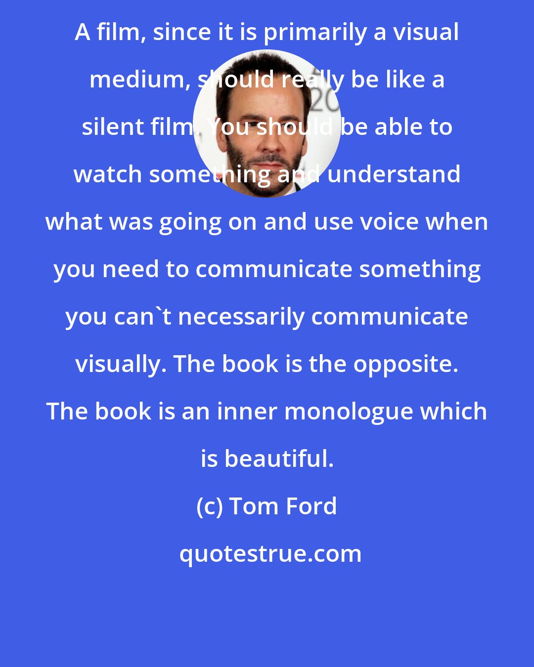 Tom Ford: A film, since it is primarily a visual medium, should really be like a silent film. You should be able to watch something and understand what was going on and use voice when you need to communicate something you can't necessarily communicate visually. The book is the opposite. The book is an inner monologue which is beautiful.