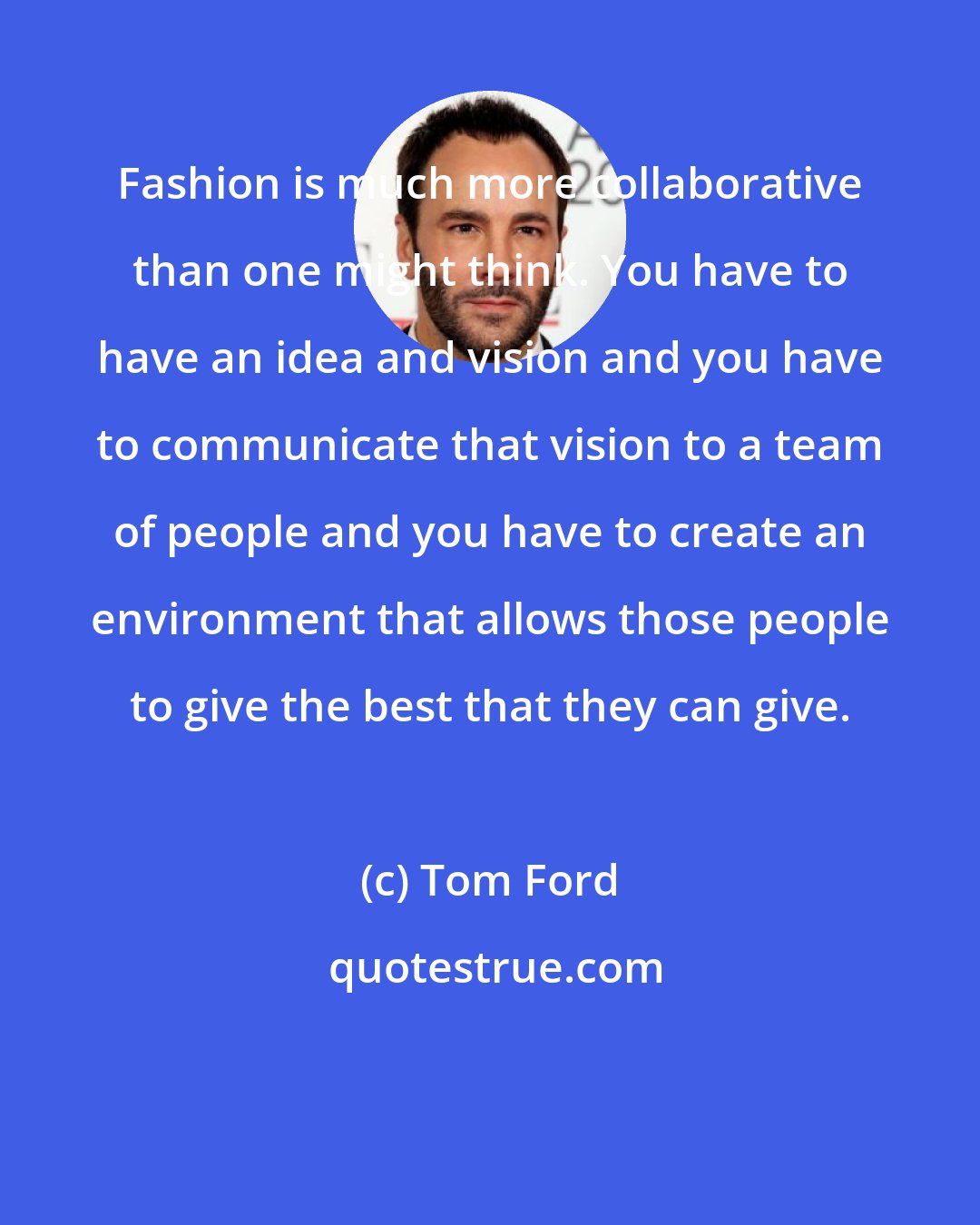 Tom Ford: Fashion is much more collaborative than one might think. You have to have an idea and vision and you have to communicate that vision to a team of people and you have to create an environment that allows those people to give the best that they can give.