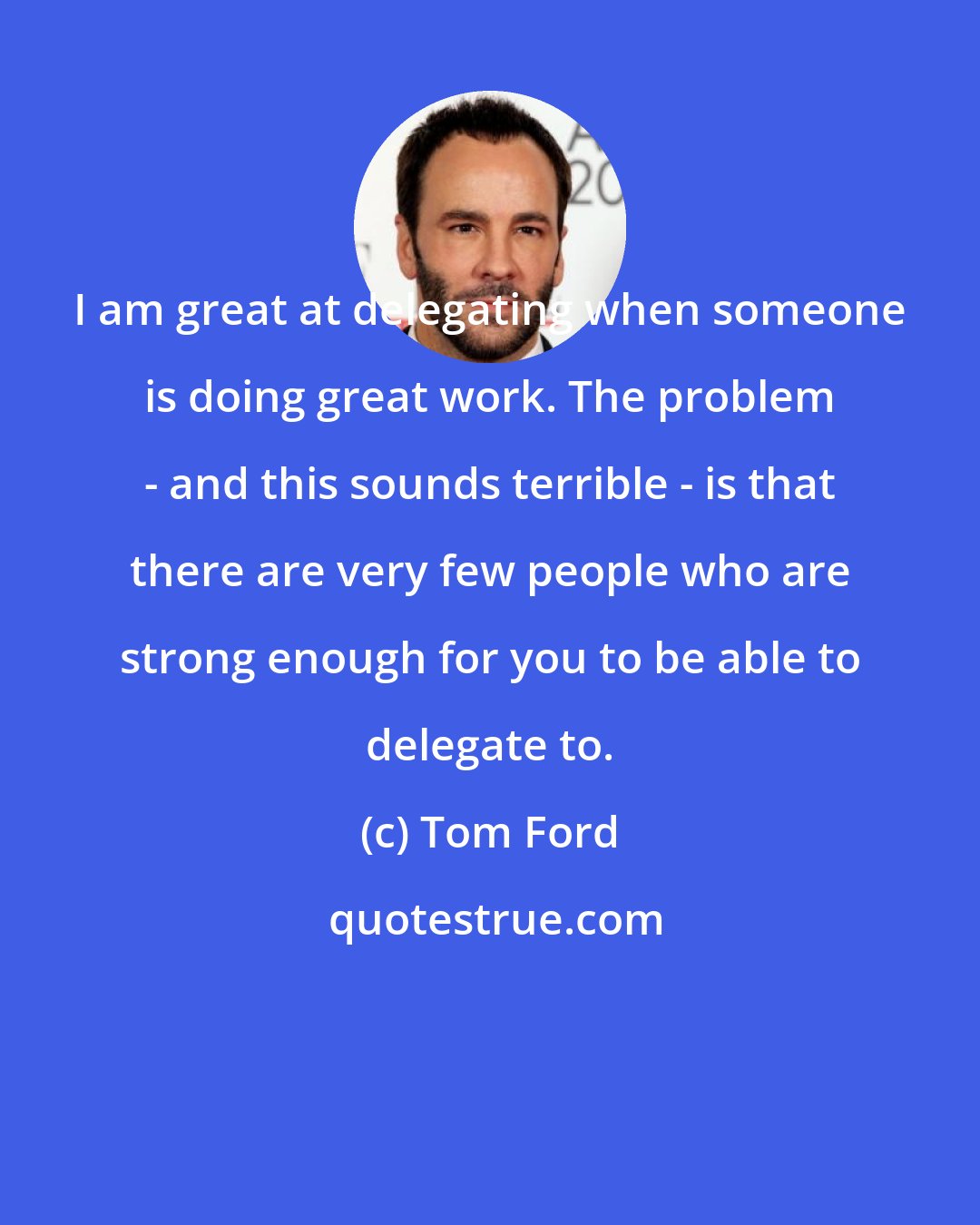 Tom Ford: I am great at delegating when someone is doing great work. The problem - and this sounds terrible - is that there are very few people who are strong enough for you to be able to delegate to.