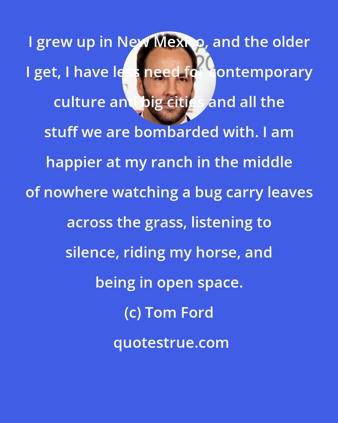 Tom Ford: I grew up in New Mexico, and the older I get, I have less need for contemporary culture and big cities and all the stuff we are bombarded with. I am happier at my ranch in the middle of nowhere watching a bug carry leaves across the grass, listening to silence, riding my horse, and being in open space.