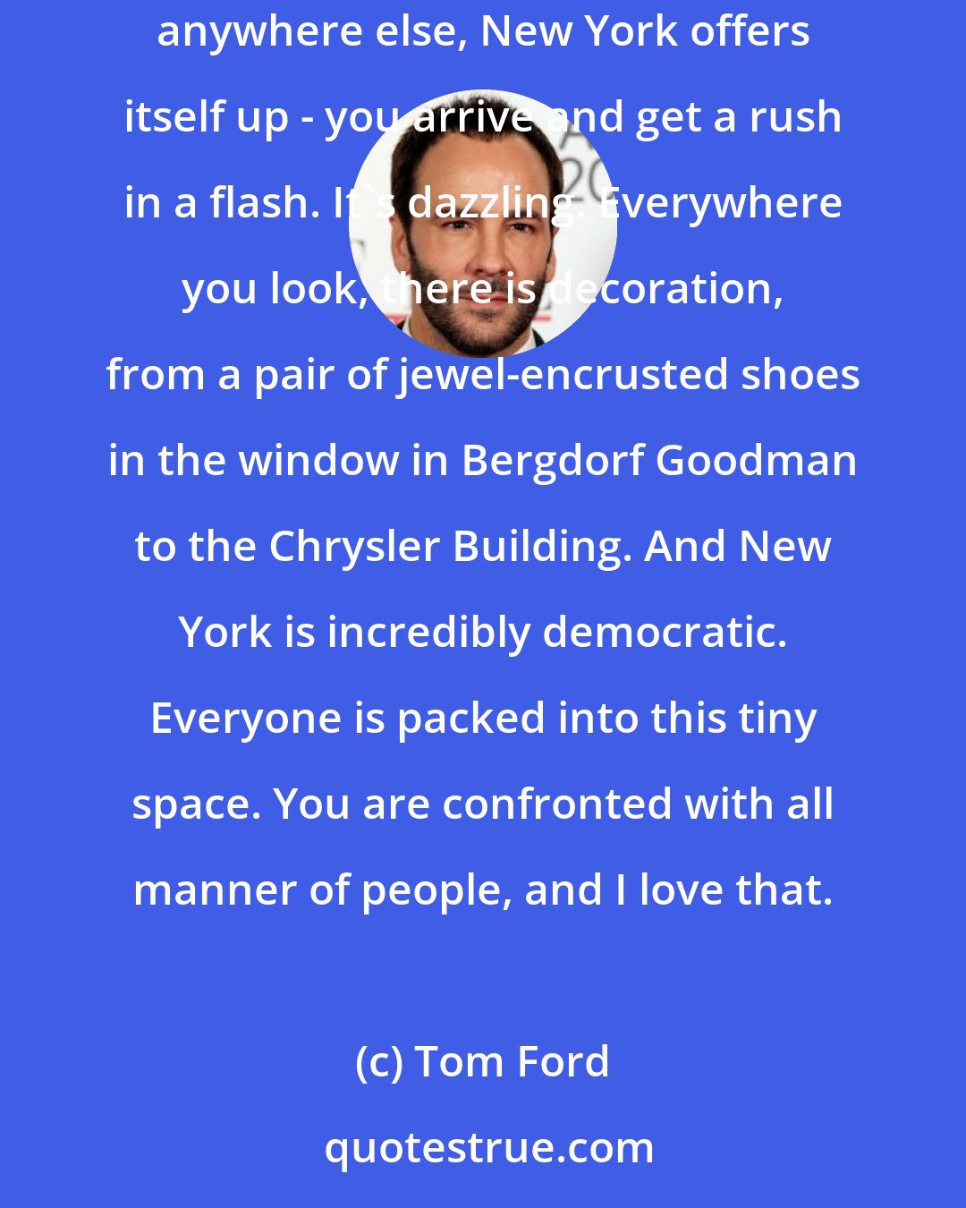 Tom Ford: I love New York. It's given me so much as a designer. When I moved here, I wanted to tap into the glamour of the city immediately. More than anywhere else, New York offers itself up - you arrive and get a rush in a flash. It's dazzling. Everywhere you look, there is decoration, from a pair of jewel-encrusted shoes in the window in Bergdorf Goodman to the Chrysler Building. And New York is incredibly democratic. Everyone is packed into this tiny space. You are confronted with all manner of people, and I love that.