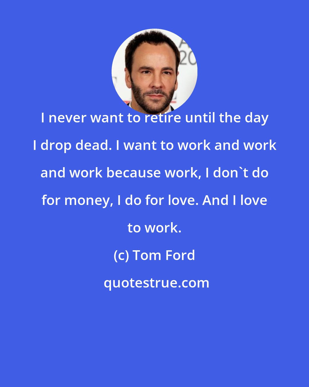 Tom Ford: I never want to retire until the day I drop dead. I want to work and work and work because work, I don't do for money, I do for love. And I love to work.