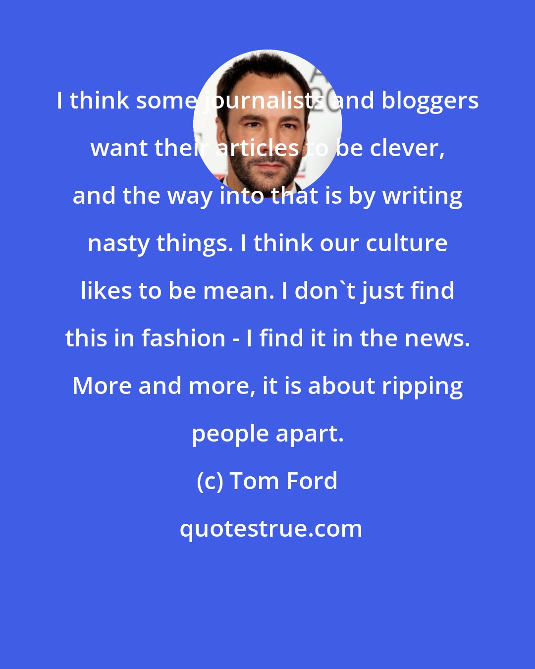 Tom Ford: I think some journalists and bloggers want their articles to be clever, and the way into that is by writing nasty things. I think our culture likes to be mean. I don't just find this in fashion - I find it in the news. More and more, it is about ripping people apart.