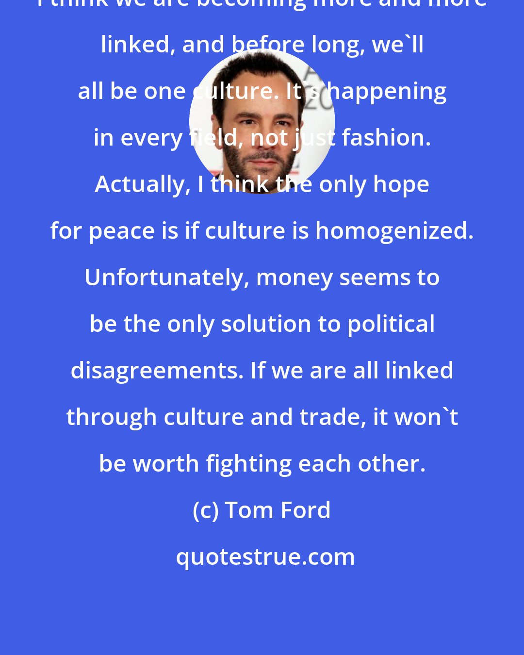 Tom Ford: I think we are becoming more and more linked, and before long, we'll all be one culture. It's happening in every field, not just fashion. Actually, I think the only hope for peace is if culture is homogenized. Unfortunately, money seems to be the only solution to political disagreements. If we are all linked through culture and trade, it won't be worth fighting each other.
