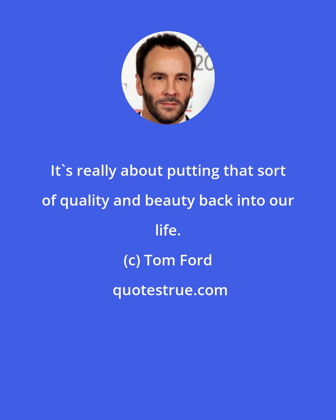 Tom Ford: It's really about putting that sort of quality and beauty back into our life.