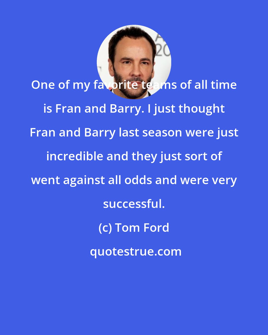 Tom Ford: One of my favorite teams of all time is Fran and Barry. I just thought Fran and Barry last season were just incredible and they just sort of went against all odds and were very successful.