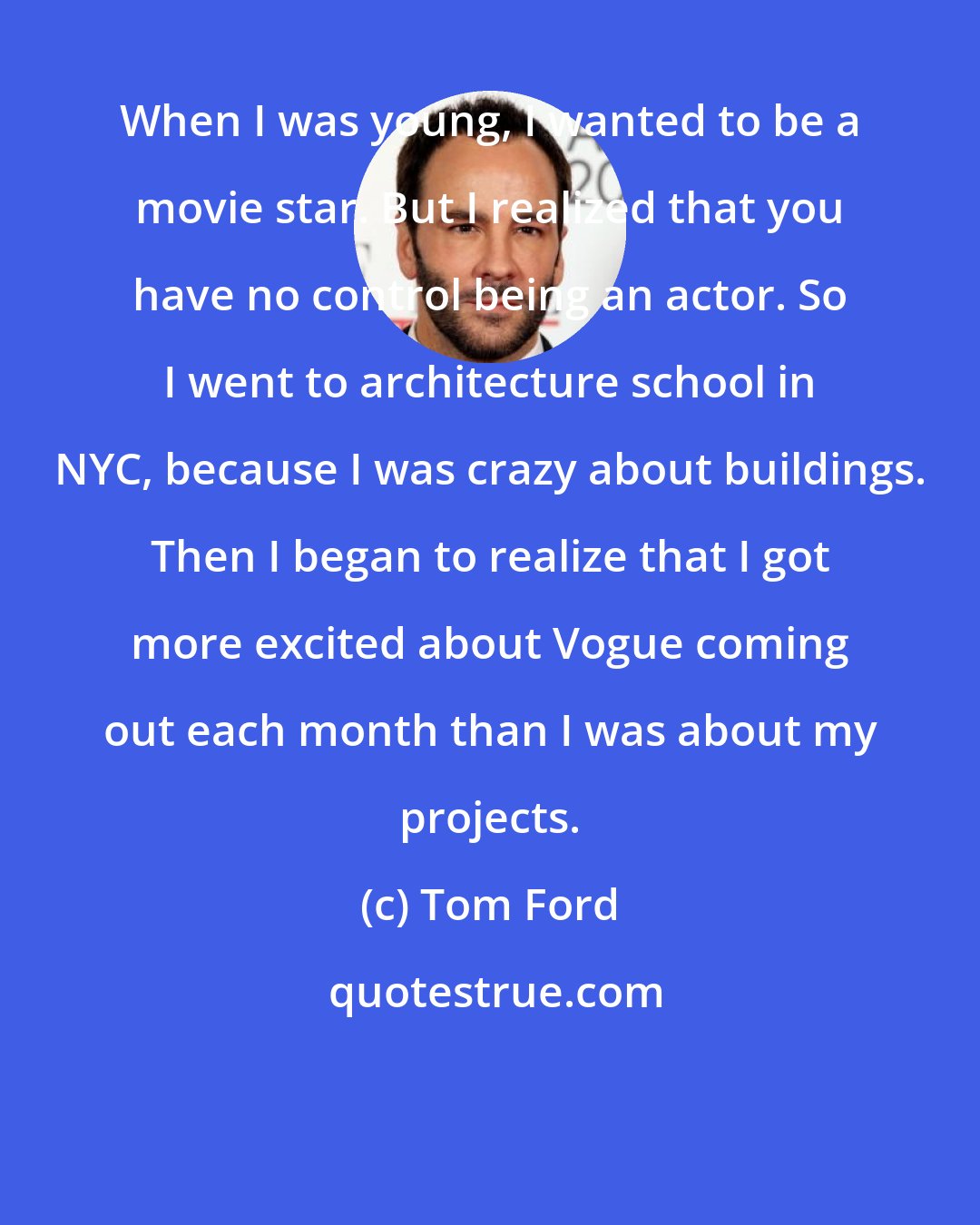 Tom Ford: When I was young, I wanted to be a movie star. But I realized that you have no control being an actor. So I went to architecture school in NYC, because I was crazy about buildings. Then I began to realize that I got more excited about Vogue coming out each month than I was about my projects.