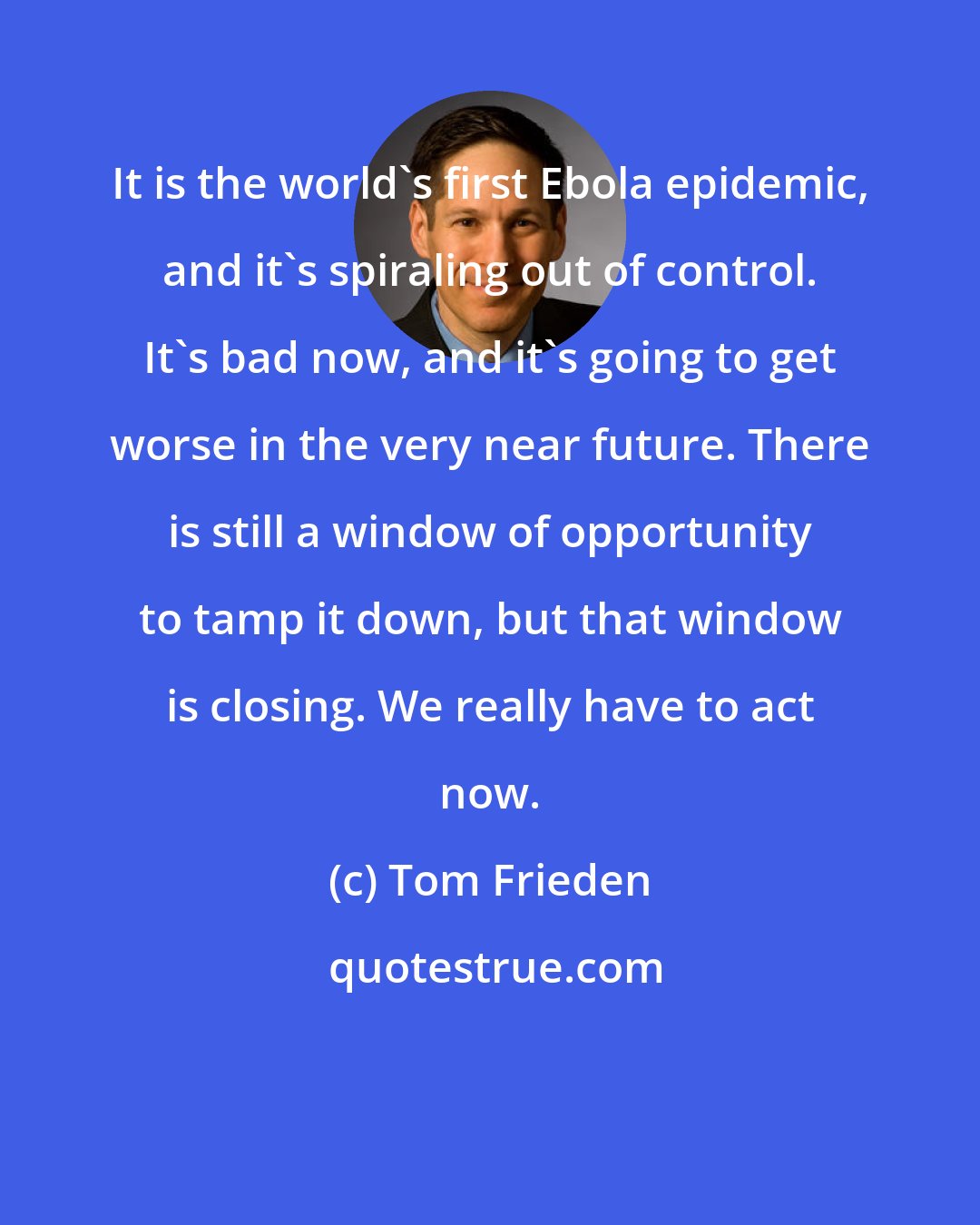 Tom Frieden: It is the world's first Ebola epidemic, and it's spiraling out of control. It's bad now, and it's going to get worse in the very near future. There is still a window of opportunity to tamp it down, but that window is closing. We really have to act now.