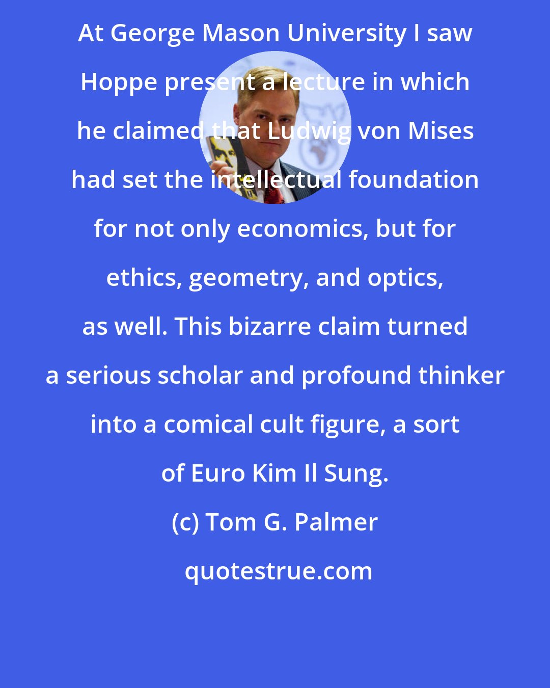 Tom G. Palmer: At George Mason University I saw Hoppe present a lecture in which he claimed that Ludwig von Mises had set the intellectual foundation for not only economics, but for ethics, geometry, and optics, as well. This bizarre claim turned a serious scholar and profound thinker into a comical cult figure, a sort of Euro Kim Il Sung.