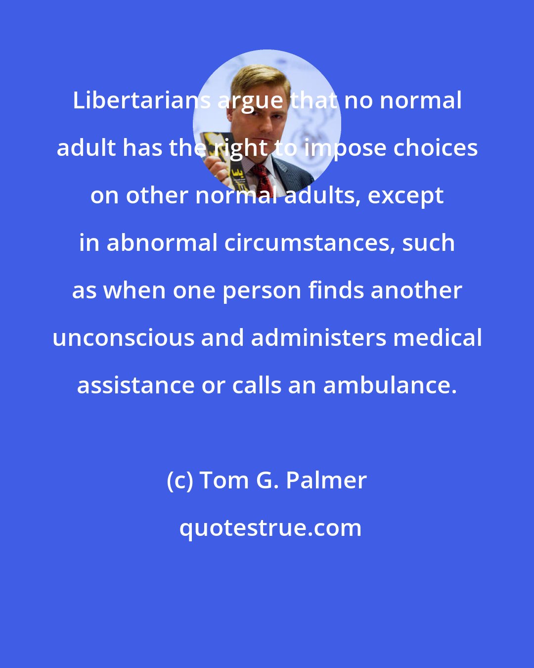 Tom G. Palmer: Libertarians argue that no normal adult has the right to impose choices on other normal adults, except in abnormal circumstances, such as when one person finds another unconscious and administers medical assistance or calls an ambulance.