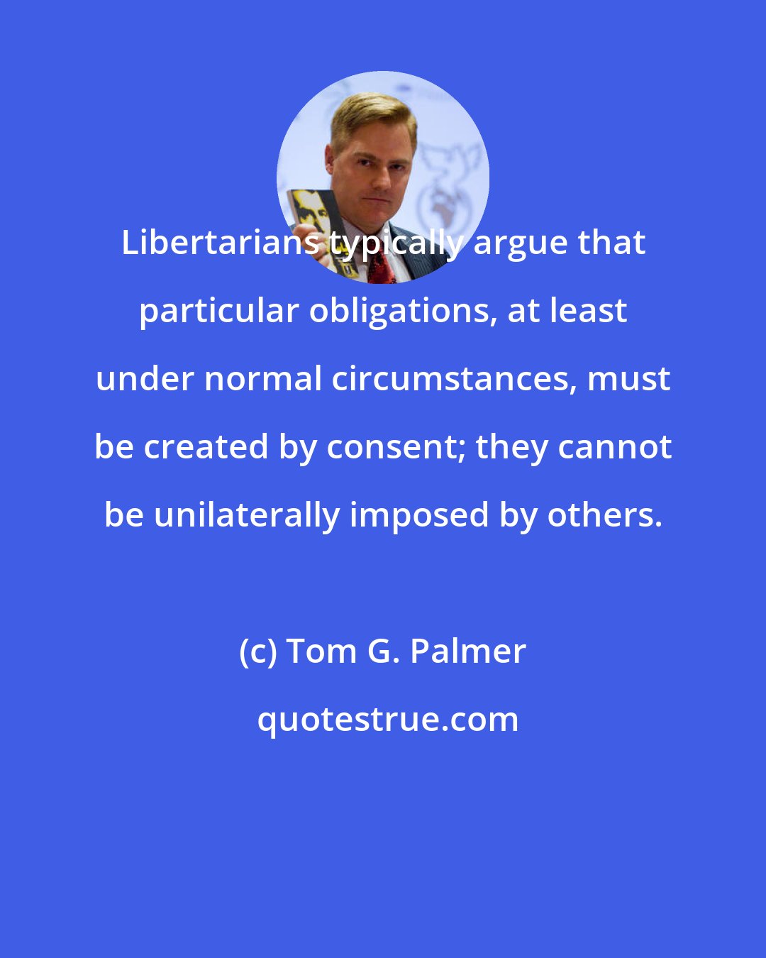 Tom G. Palmer: Libertarians typically argue that particular obligations, at least under normal circumstances, must be created by consent; they cannot be unilaterally imposed by others.