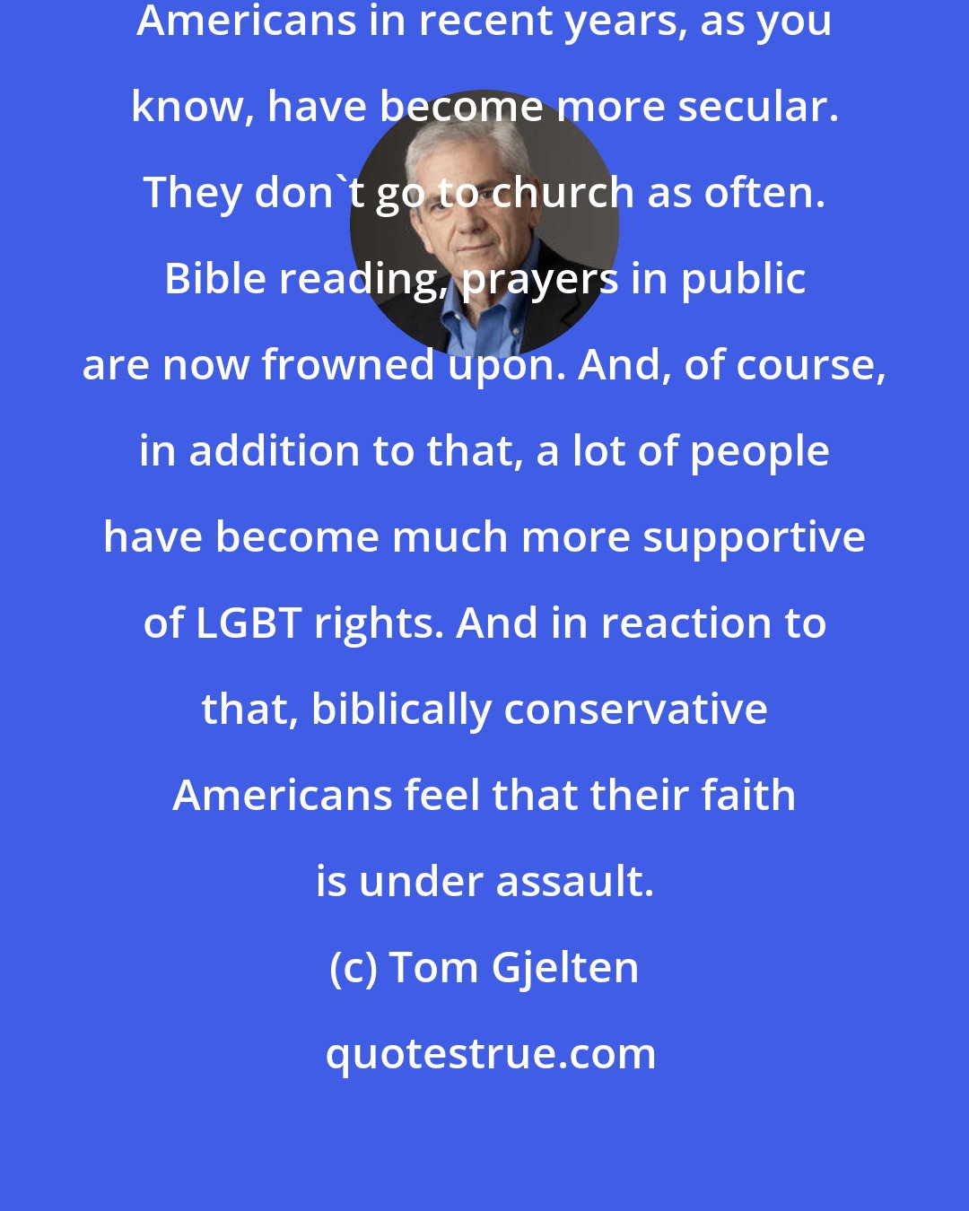 Tom Gjelten: There's a culture war in this country. Americans in recent years, as you know, have become more secular. They don't go to church as often. Bible reading, prayers in public are now frowned upon. And, of course, in addition to that, a lot of people have become much more supportive of LGBT rights. And in reaction to that, biblically conservative Americans feel that their faith is under assault.