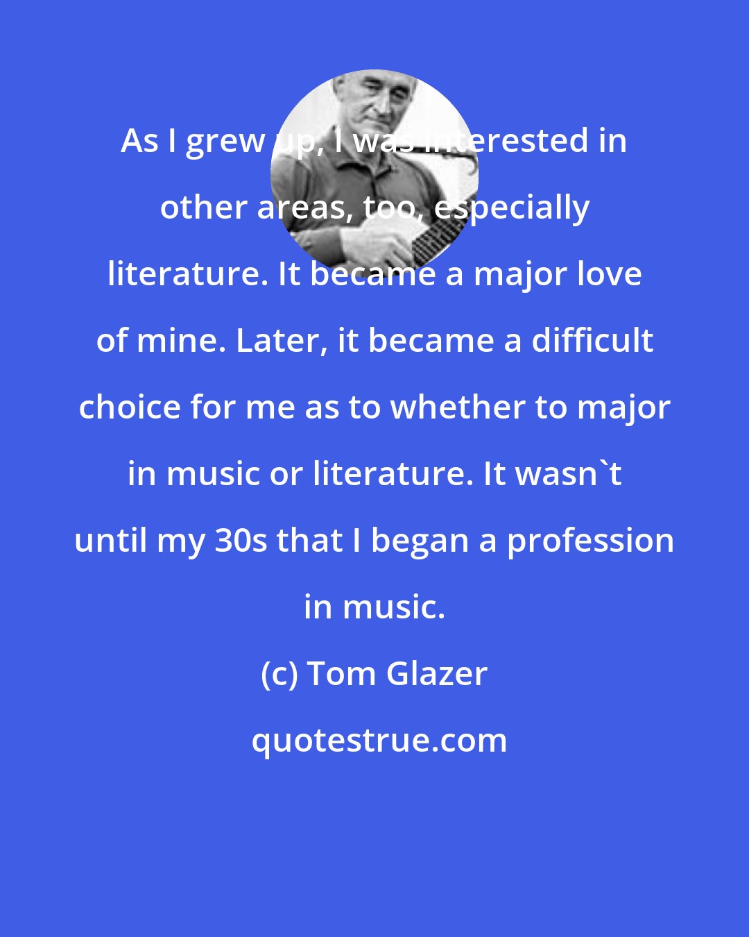 Tom Glazer: As I grew up, I was interested in other areas, too, especially literature. It became a major love of mine. Later, it became a difficult choice for me as to whether to major in music or literature. It wasn't until my 30s that I began a profession in music.