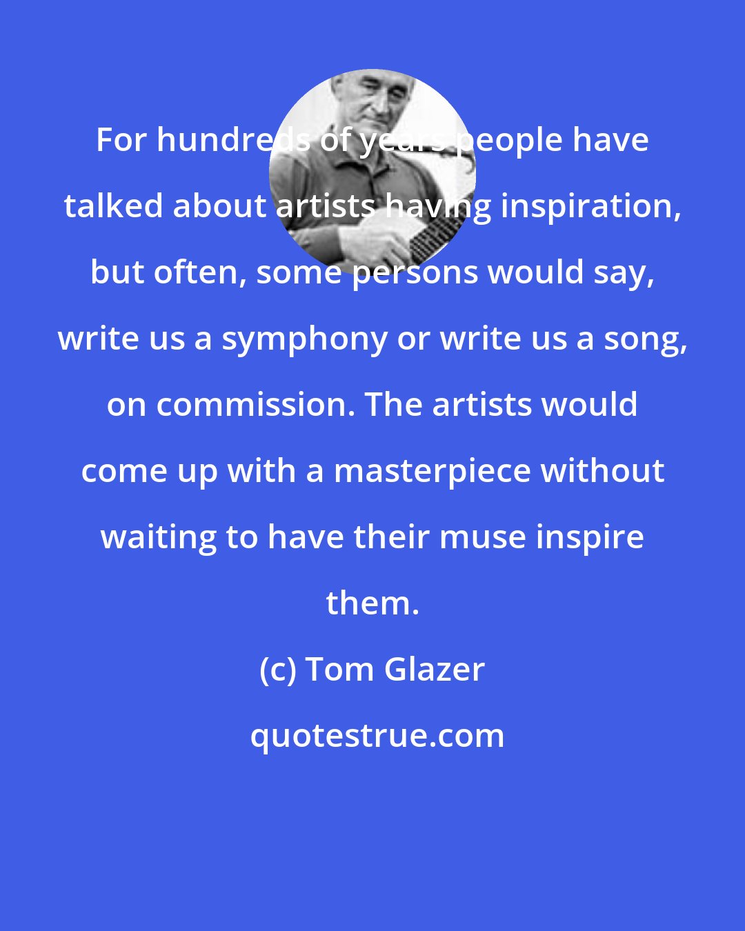 Tom Glazer: For hundreds of years people have talked about artists having inspiration, but often, some persons would say, write us a symphony or write us a song, on commission. The artists would come up with a masterpiece without waiting to have their muse inspire them.