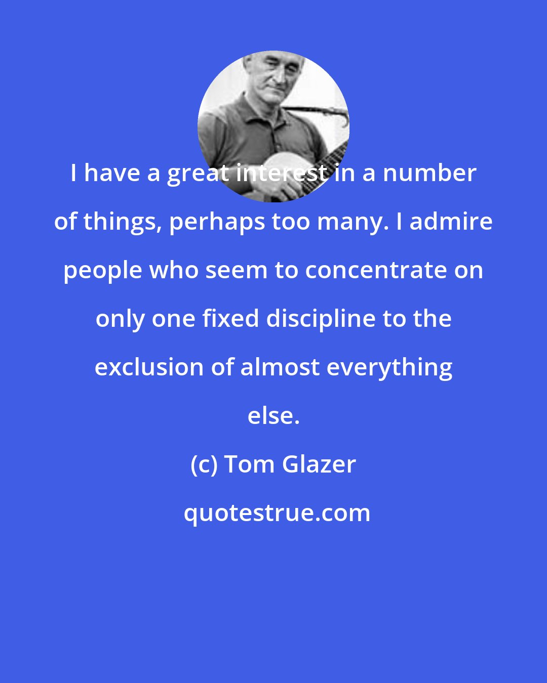 Tom Glazer: I have a great interest in a number of things, perhaps too many. I admire people who seem to concentrate on only one fixed discipline to the exclusion of almost everything else.