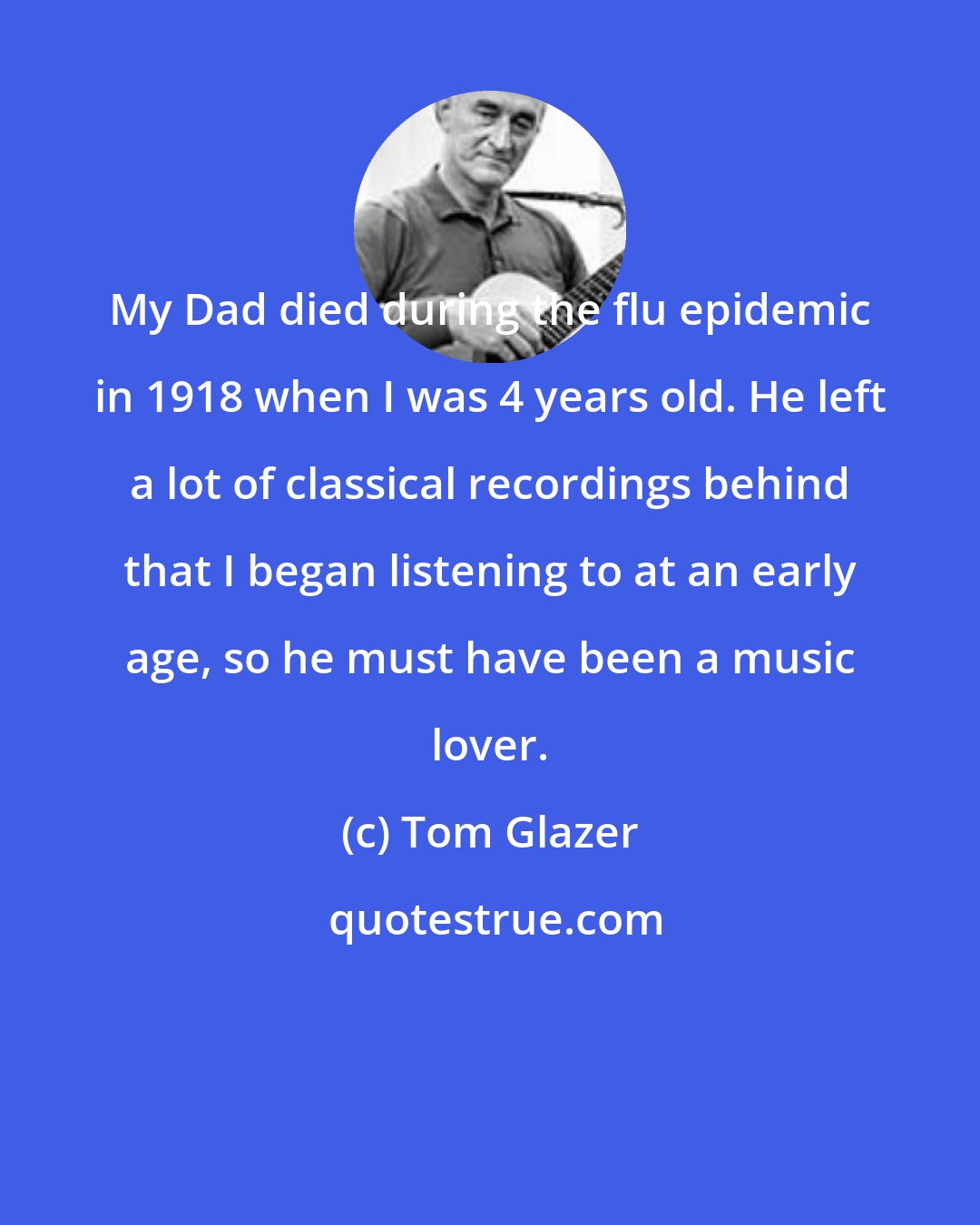 Tom Glazer: My Dad died during the flu epidemic in 1918 when I was 4 years old. He left a lot of classical recordings behind that I began listening to at an early age, so he must have been a music lover.