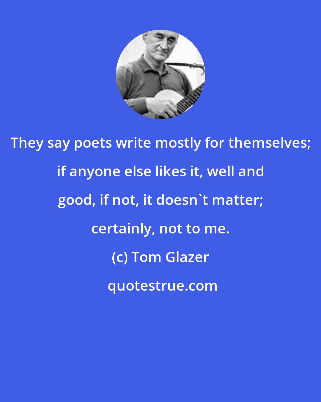 Tom Glazer: They say poets write mostly for themselves; if anyone else likes it, well and good, if not, it doesn't matter; certainly, not to me.