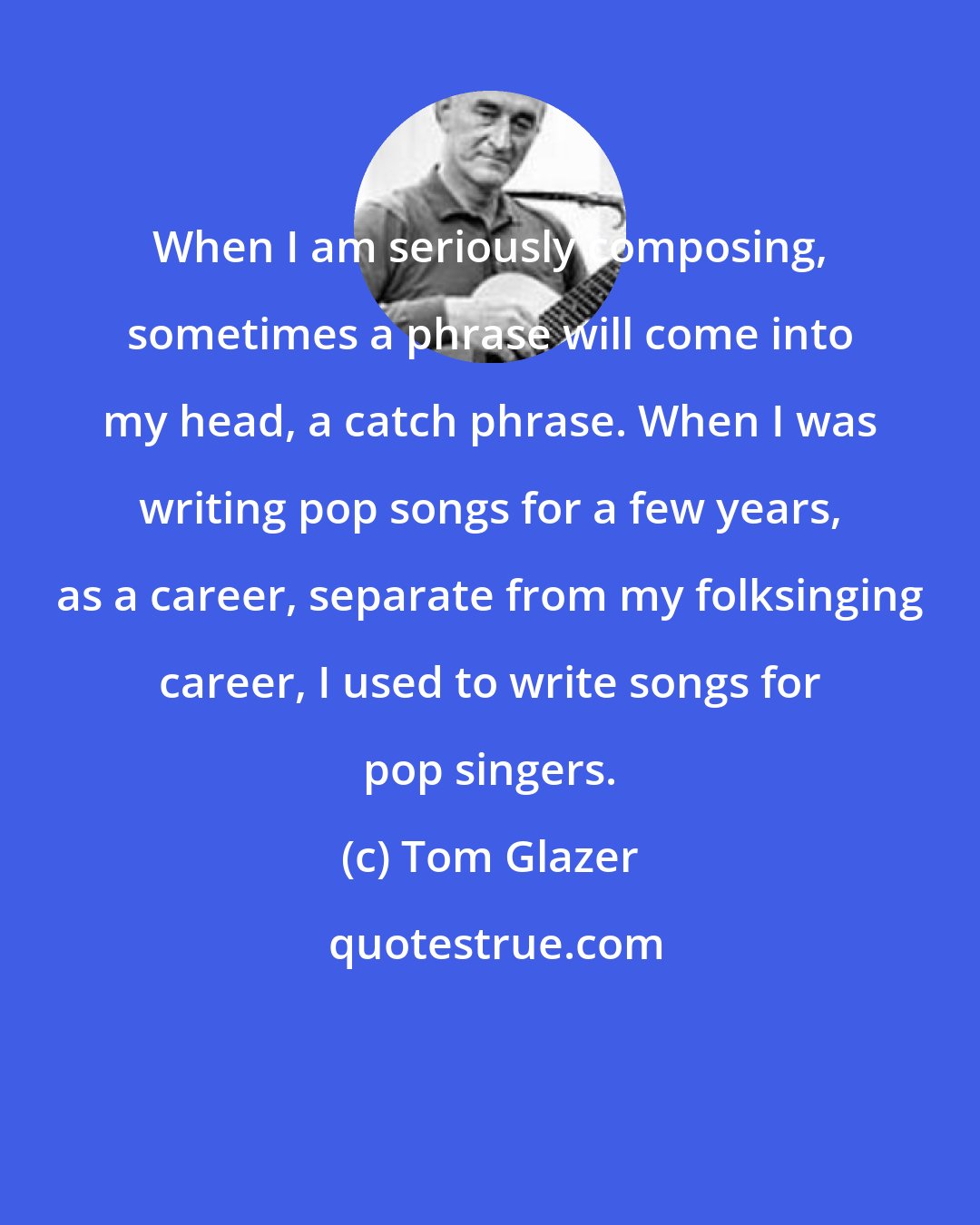 Tom Glazer: When I am seriously composing, sometimes a phrase will come into my head, a catch phrase. When I was writing pop songs for a few years, as a career, separate from my folksinging career, I used to write songs for pop singers.