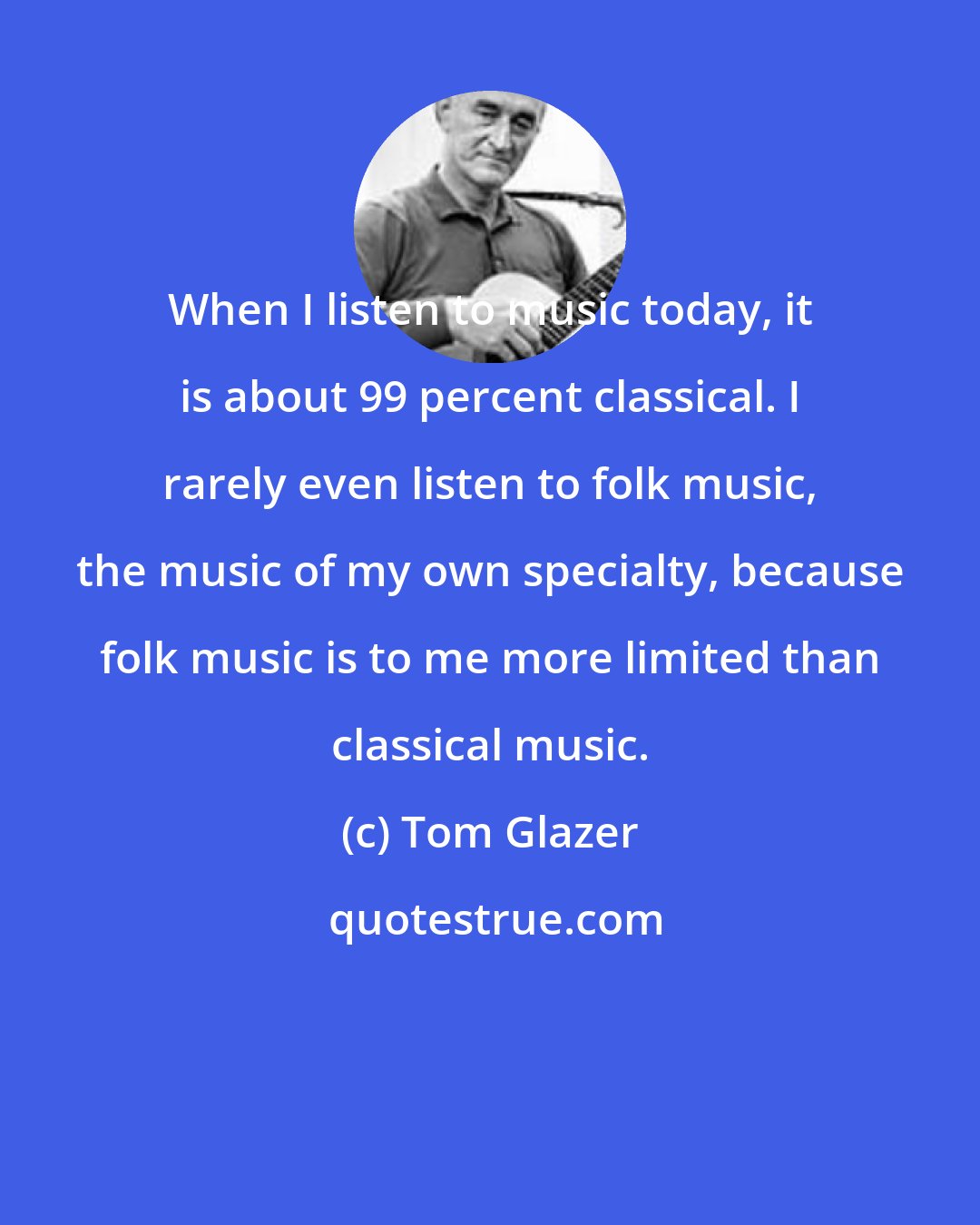 Tom Glazer: When I listen to music today, it is about 99 percent classical. I rarely even listen to folk music, the music of my own specialty, because folk music is to me more limited than classical music.