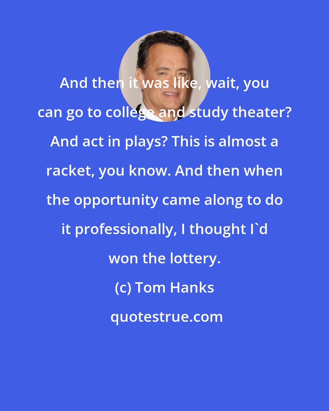 Tom Hanks: And then it was like, wait, you can go to college and study theater? And act in plays? This is almost a racket, you know. And then when the opportunity came along to do it professionally, I thought I'd won the lottery.