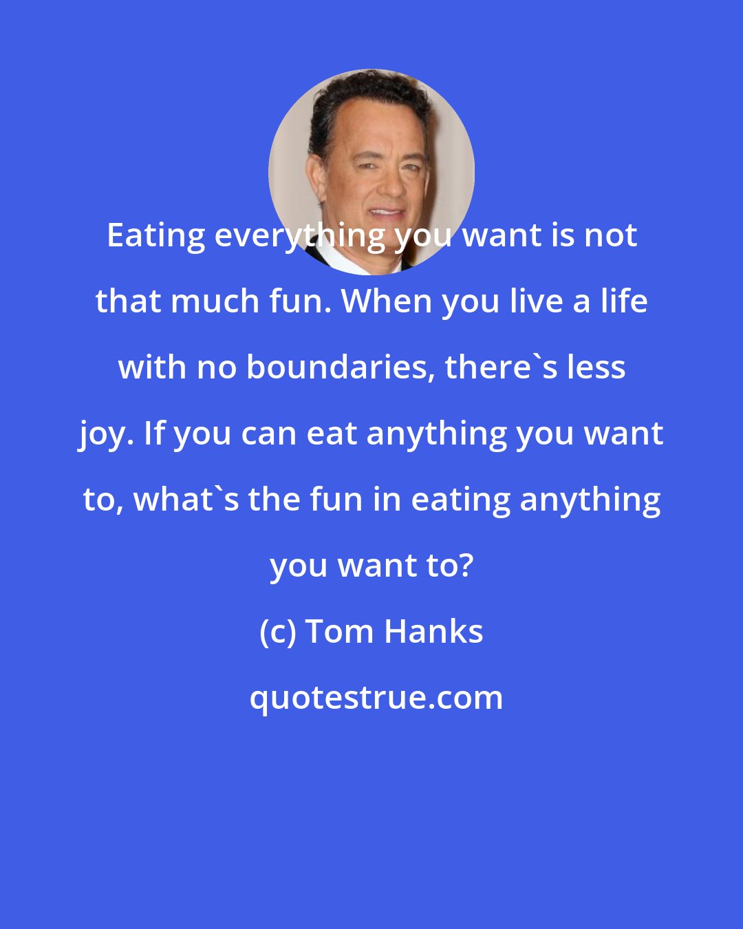 Tom Hanks: Eating everything you want is not that much fun. When you live a life with no boundaries, there's less joy. If you can eat anything you want to, what's the fun in eating anything you want to?