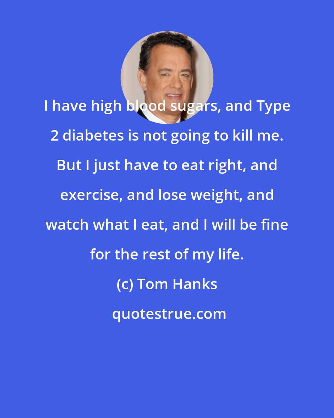 Tom Hanks: I have high blood sugars, and Type 2 diabetes is not going to kill me. But I just have to eat right, and exercise, and lose weight, and watch what I eat, and I will be fine for the rest of my life.