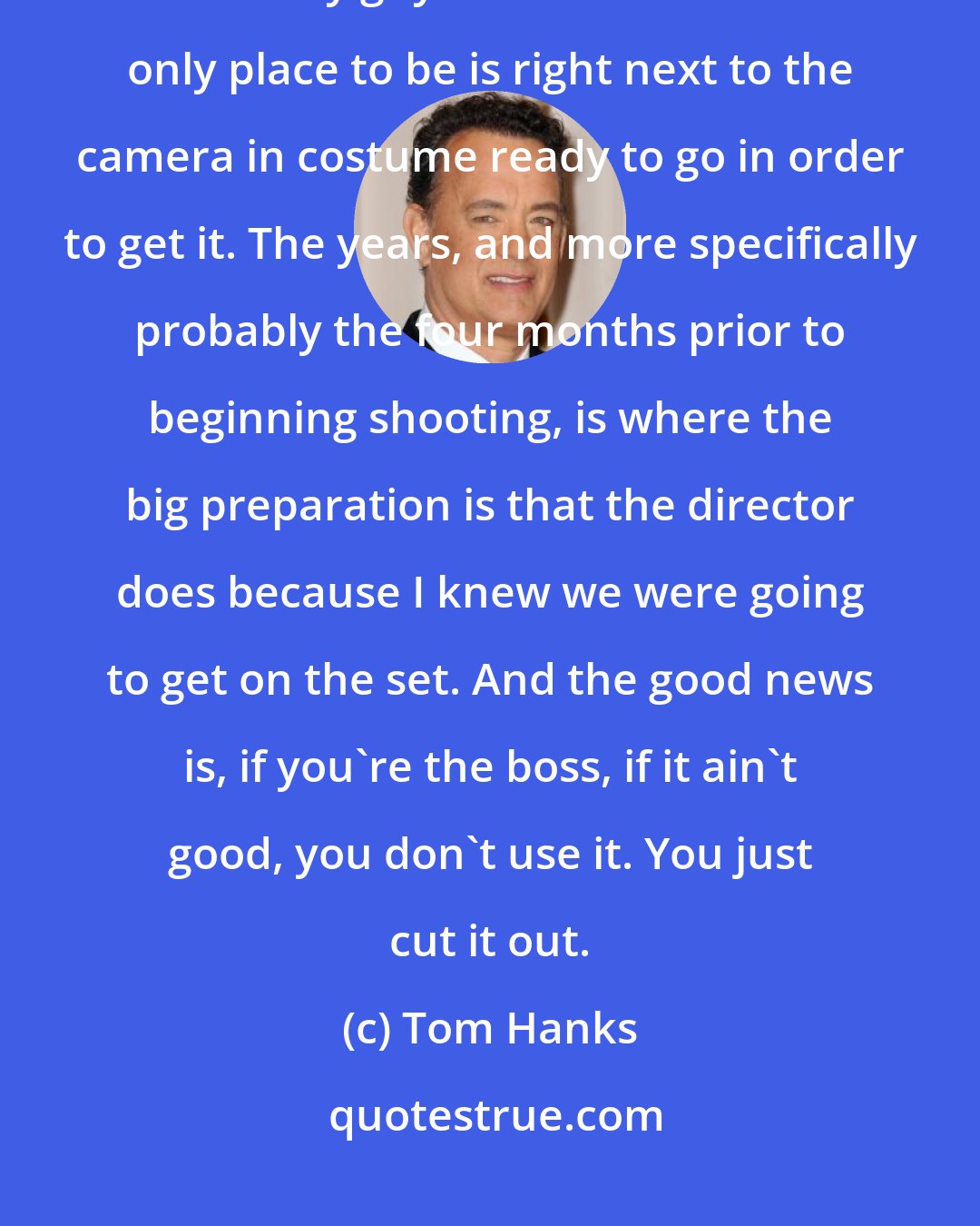 Tom Hanks: I've made quite a number of movies like Castaway and a few others where I'm the only guy in the movie and the only place to be is right next to the camera in costume ready to go in order to get it. The years, and more specifically probably the four months prior to beginning shooting, is where the big preparation is that the director does because I knew we were going to get on the set. And the good news is, if you're the boss, if it ain't good, you don't use it. You just cut it out.