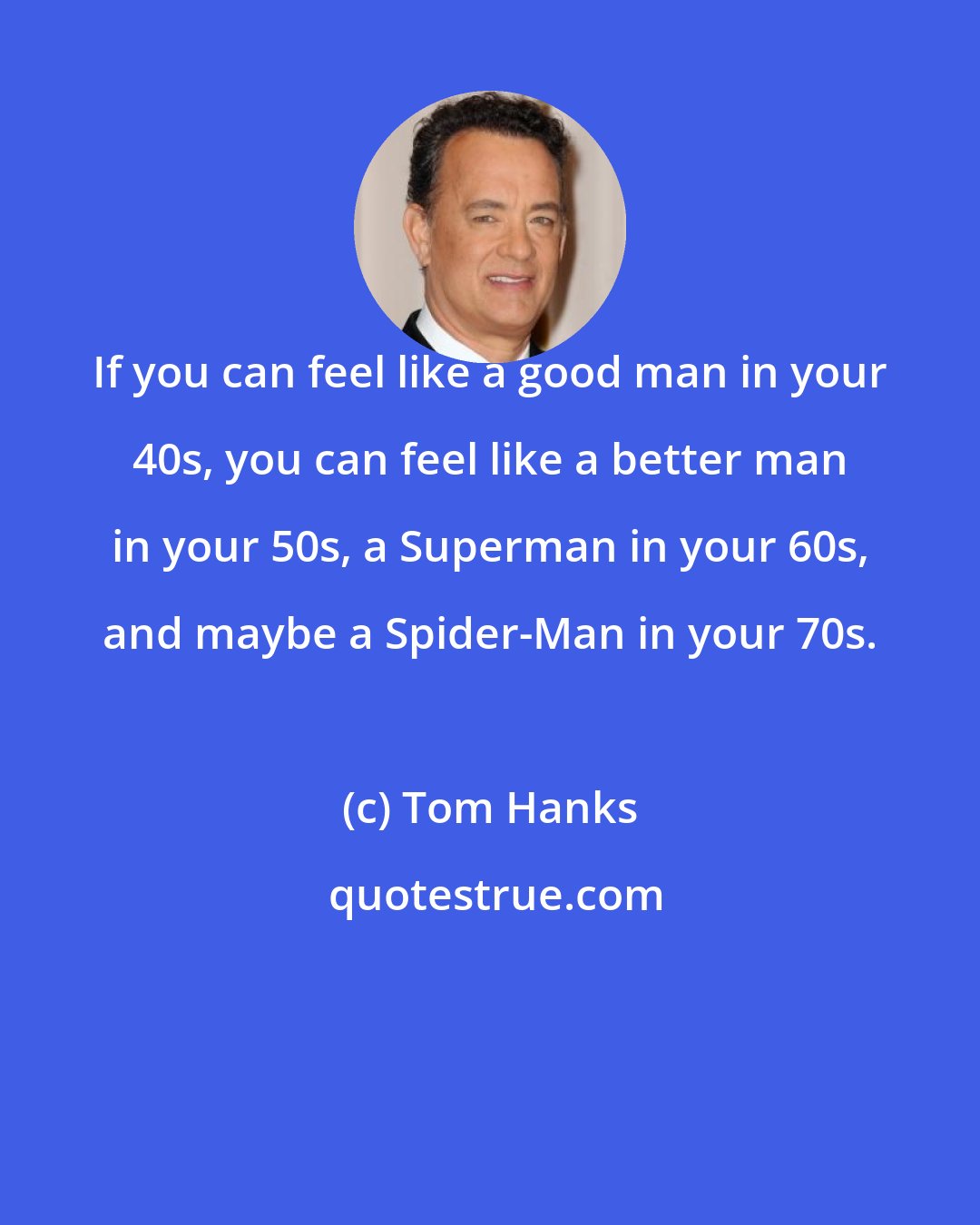 Tom Hanks: If you can feel like a good man in your 40s, you can feel like a better man in your 50s, a Superman in your 60s, and maybe a Spider-Man in your 70s.