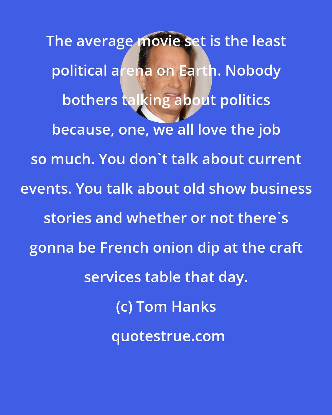 Tom Hanks: The average movie set is the least political arena on Earth. Nobody bothers talking about politics because, one, we all love the job so much. You don't talk about current events. You talk about old show business stories and whether or not there's gonna be French onion dip at the craft services table that day.