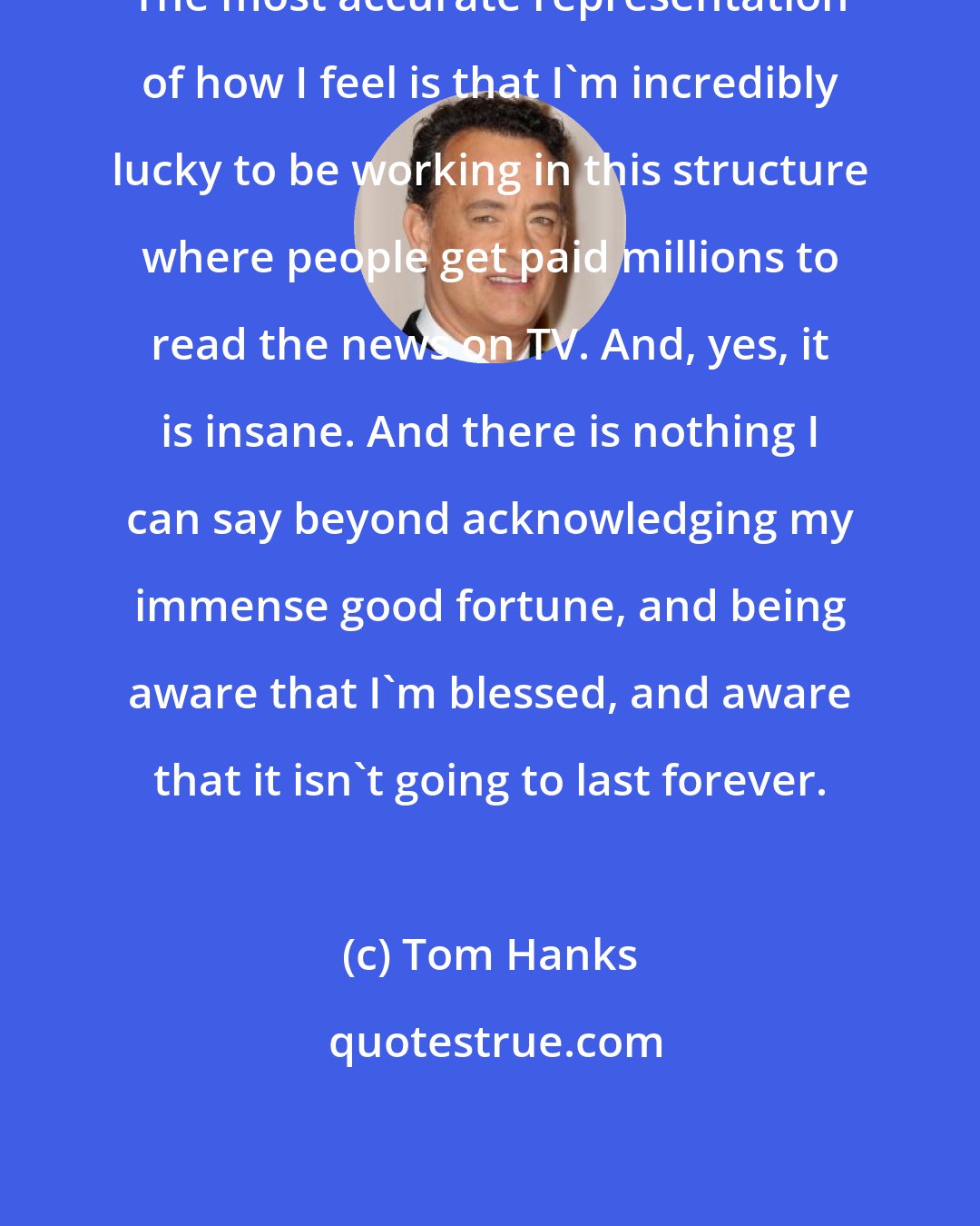 Tom Hanks: The most accurate representation of how I feel is that I'm incredibly lucky to be working in this structure where people get paid millions to read the news on TV. And, yes, it is insane. And there is nothing I can say beyond acknowledging my immense good fortune, and being aware that I'm blessed, and aware that it isn't going to last forever.