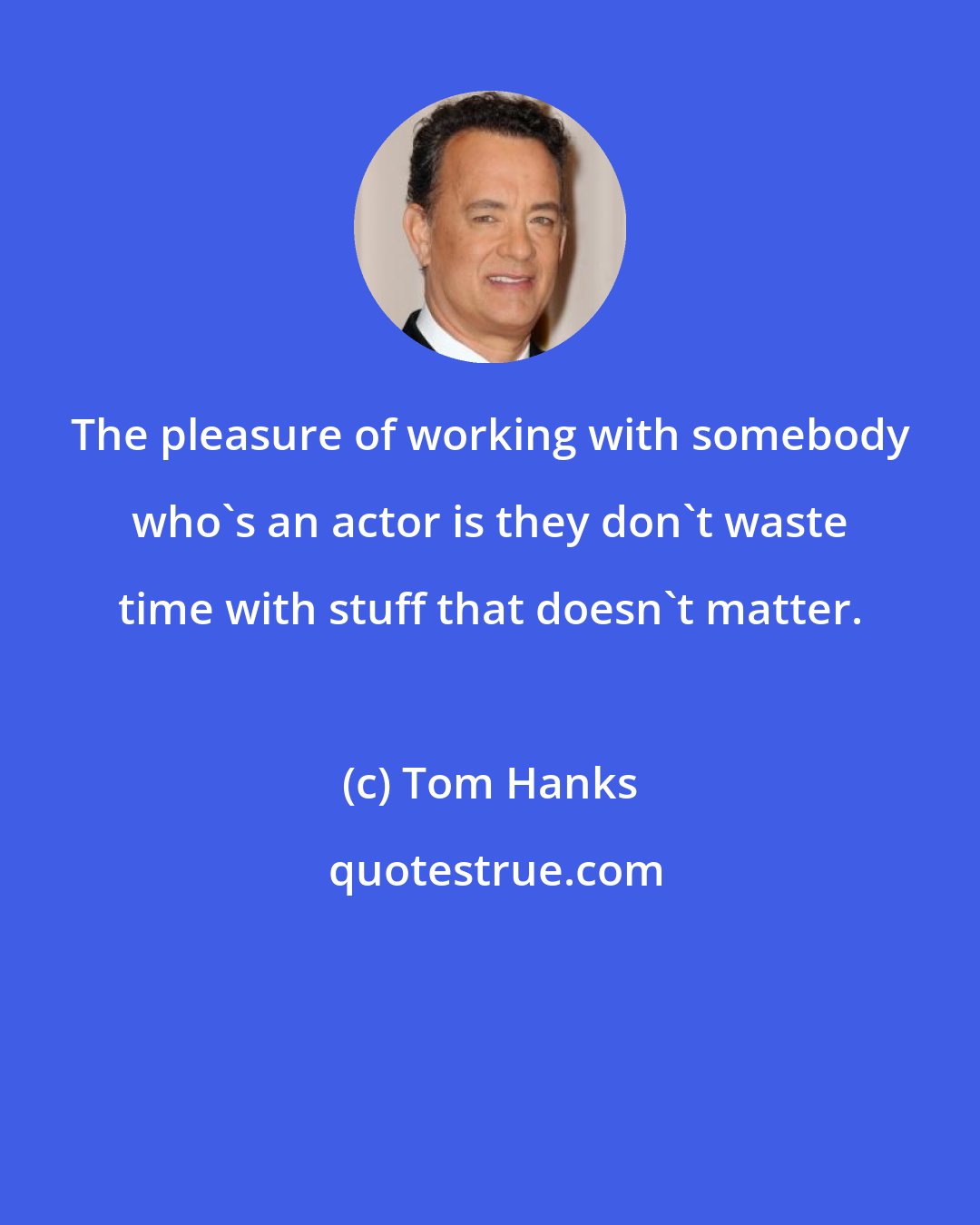 Tom Hanks: The pleasure of working with somebody who's an actor is they don't waste time with stuff that doesn't matter.