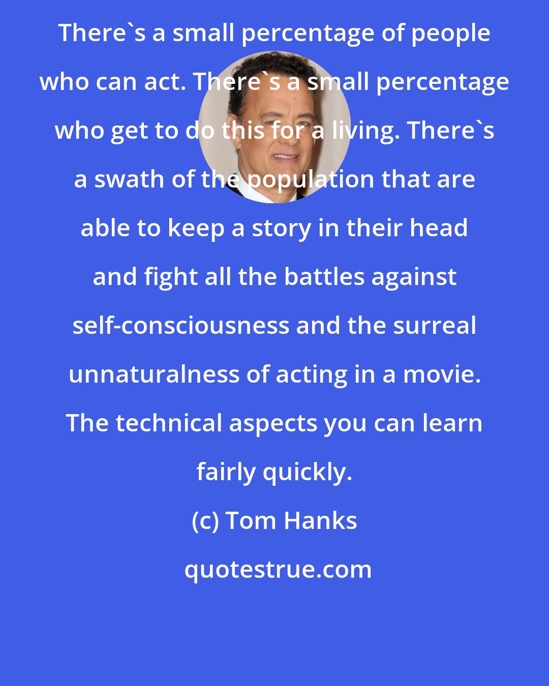 Tom Hanks: There's a small percentage of people who can act. There's a small percentage who get to do this for a living. There's a swath of the population that are able to keep a story in their head and fight all the battles against self-consciousness and the surreal unnaturalness of acting in a movie. The technical aspects you can learn fairly quickly.