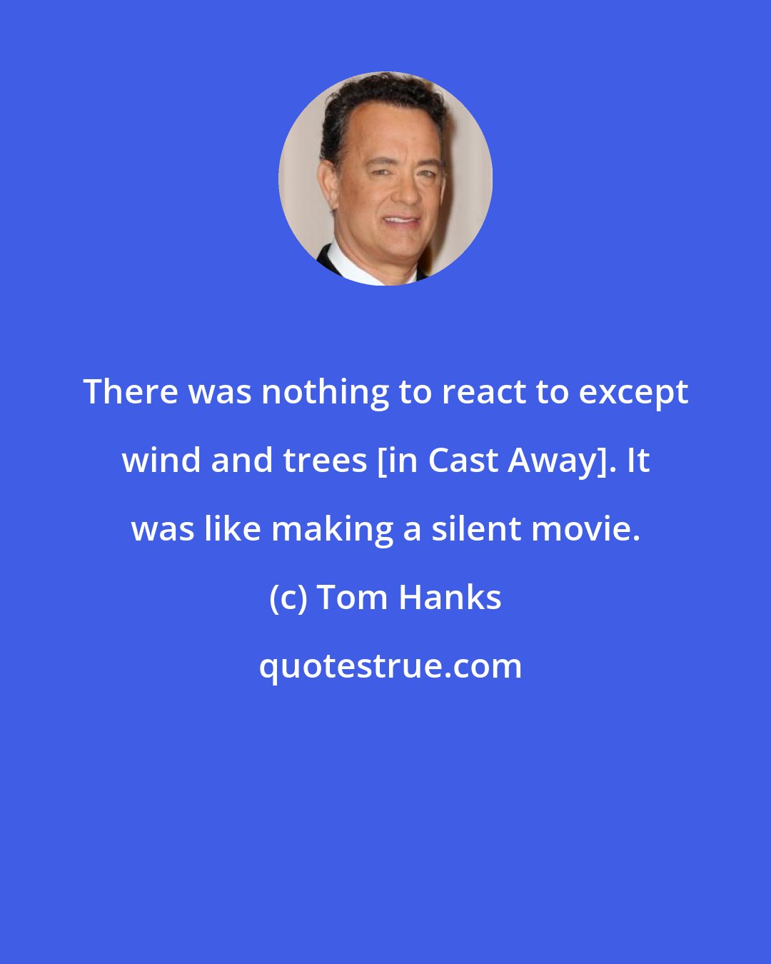 Tom Hanks: There was nothing to react to except wind and trees [in Cast Away]. It was like making a silent movie.