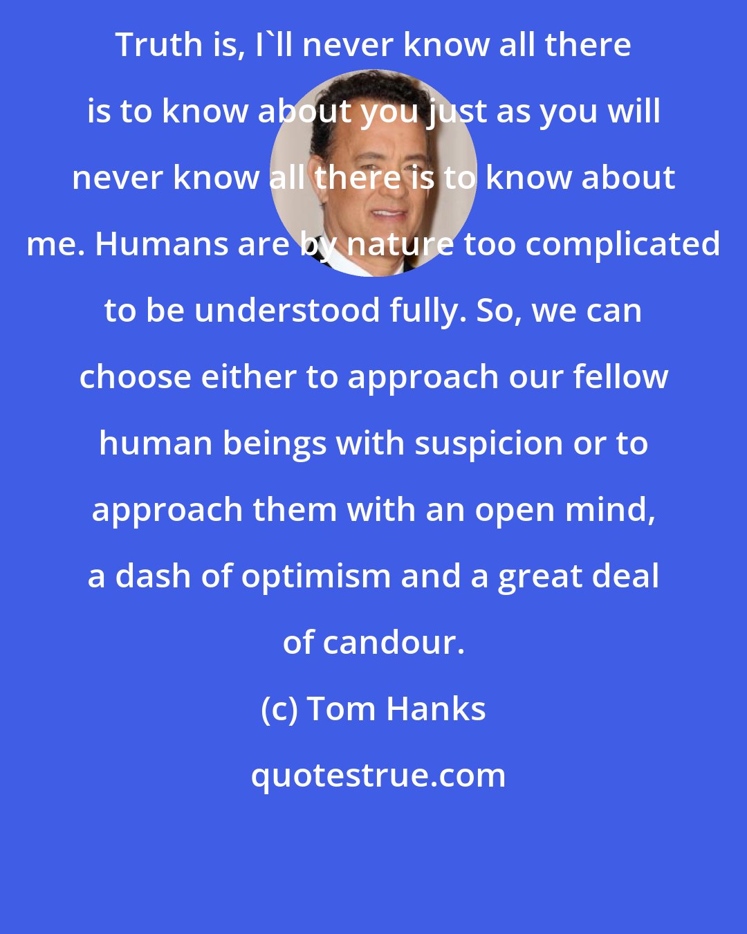 Tom Hanks: Truth is, I'll never know all there is to know about you just as you will never know all there is to know about me. Humans are by nature too complicated to be understood fully. So, we can choose either to approach our fellow human beings with suspicion or to approach them with an open mind, a dash of optimism and a great deal of candour.