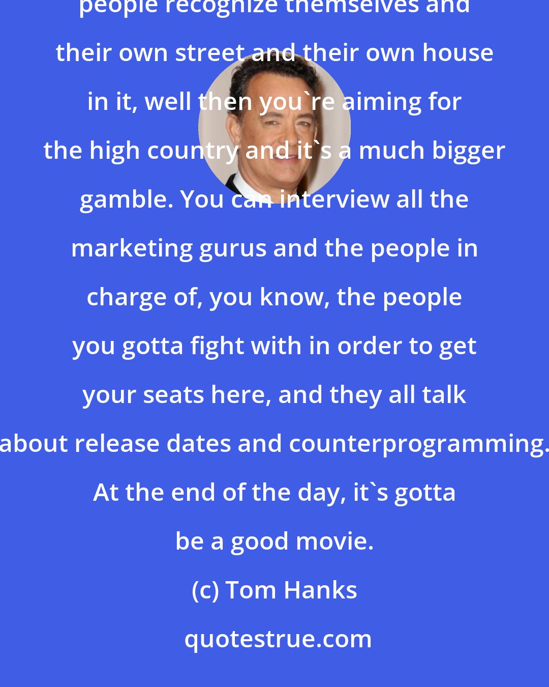 Tom Hanks: When you're going to try and have people talk in a room and actually reflect life as we know it and have people recognize themselves and their own street and their own house in it, well then you're aiming for the high country and it's a much bigger gamble. You can interview all the marketing gurus and the people in charge of, you know, the people you gotta fight with in order to get your seats here, and they all talk about release dates and counterprogramming. At the end of the day, it's gotta be a good movie.