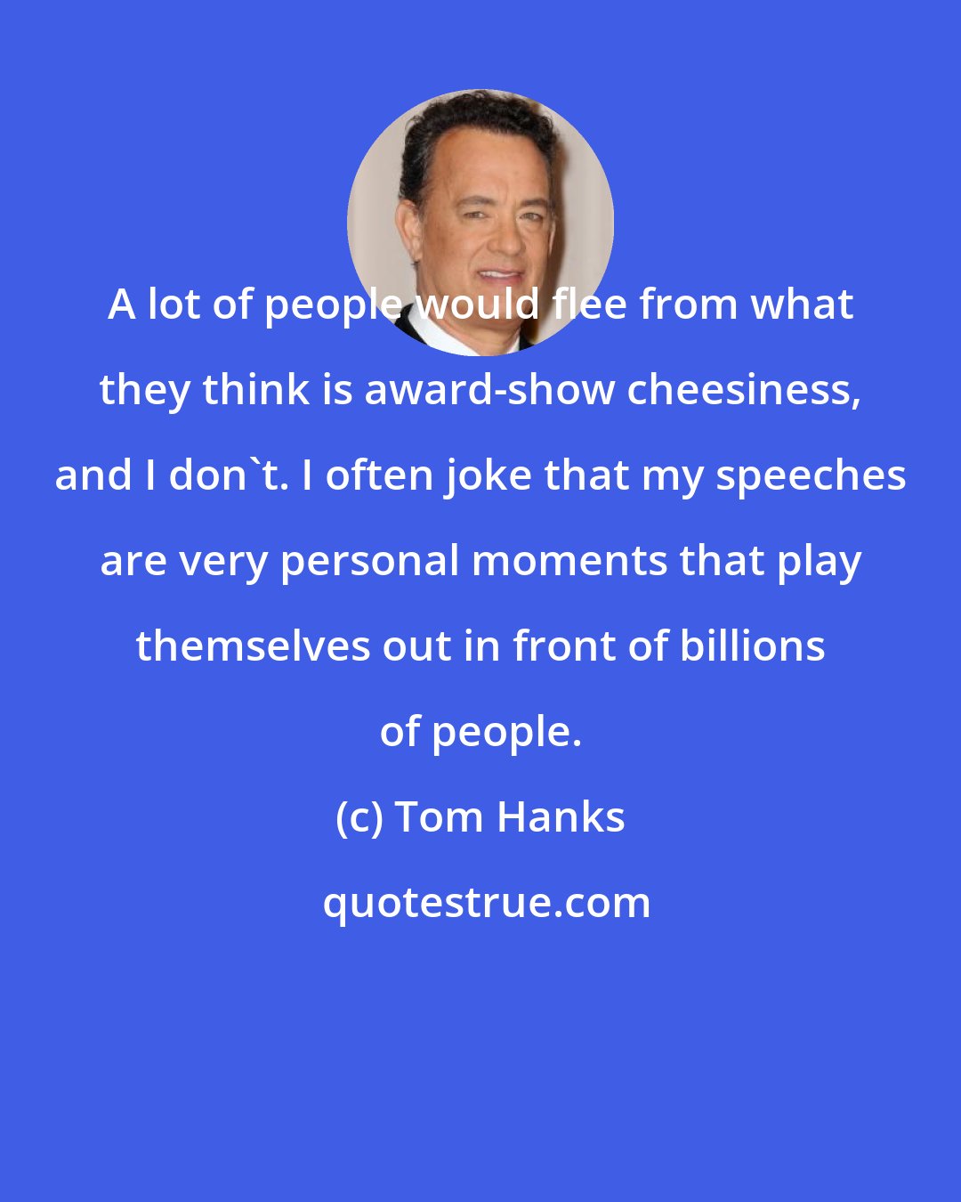 Tom Hanks: A lot of people would flee from what they think is award-show cheesiness, and I don't. I often joke that my speeches are very personal moments that play themselves out in front of billions of people.