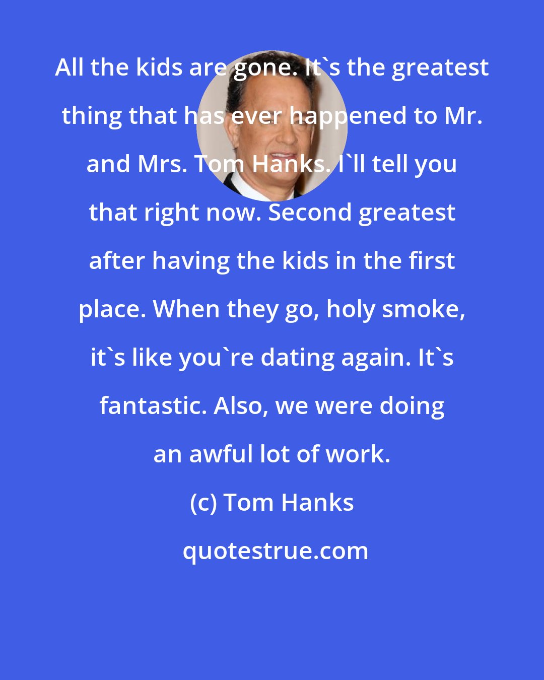 Tom Hanks: All the kids are gone. It's the greatest thing that has ever happened to Mr. and Mrs. Tom Hanks. I'll tell you that right now. Second greatest after having the kids in the first place. When they go, holy smoke, it's like you're dating again. It's fantastic. Also, we were doing an awful lot of work.