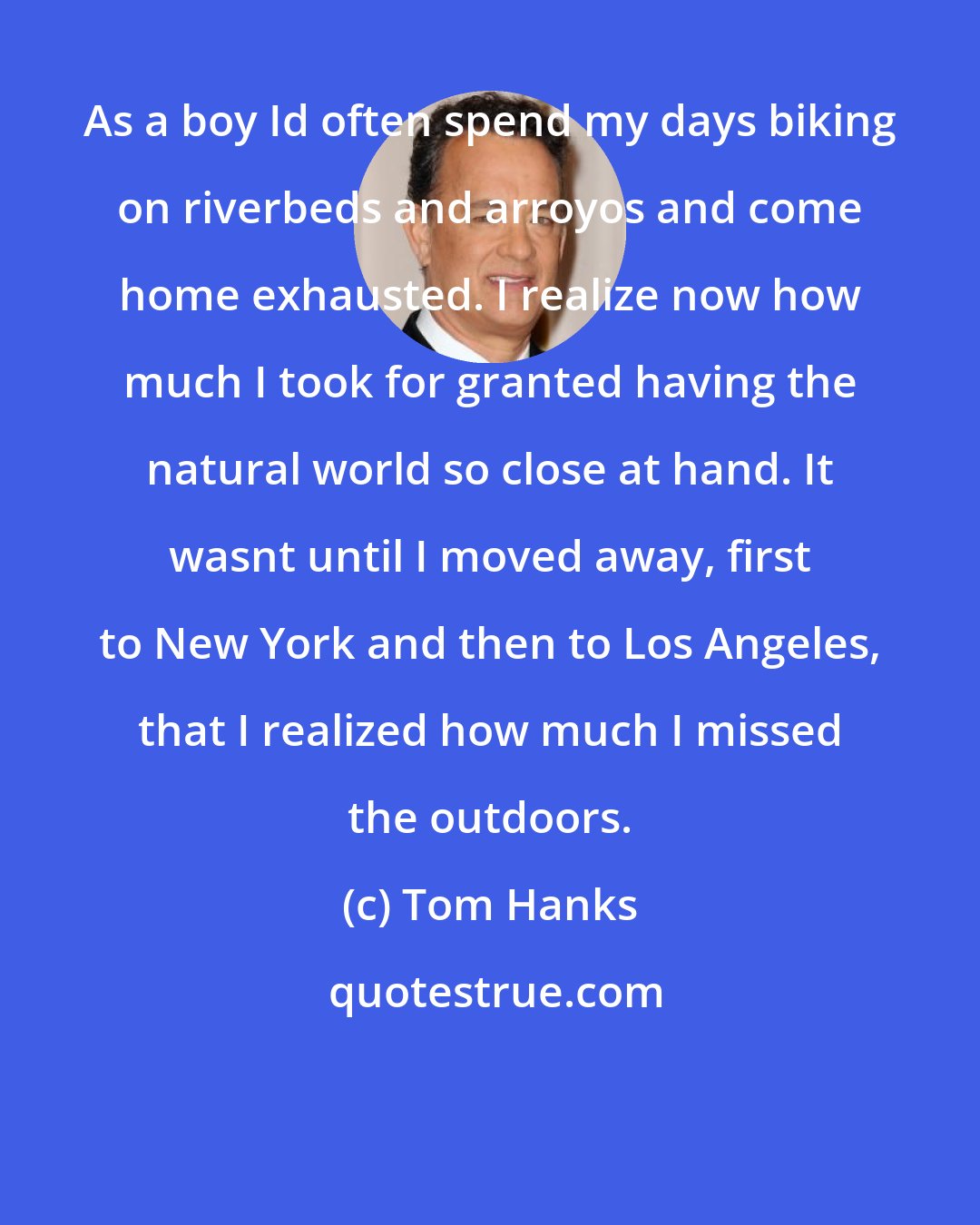 Tom Hanks: As a boy Id often spend my days biking on riverbeds and arroyos and come home exhausted. I realize now how much I took for granted having the natural world so close at hand. It wasnt until I moved away, first to New York and then to Los Angeles, that I realized how much I missed the outdoors.