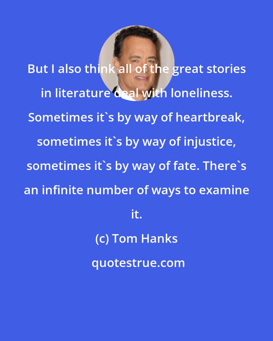 Tom Hanks: But I also think all of the great stories in literature deal with loneliness. Sometimes it's by way of heartbreak, sometimes it's by way of injustice, sometimes it's by way of fate. There's an infinite number of ways to examine it.