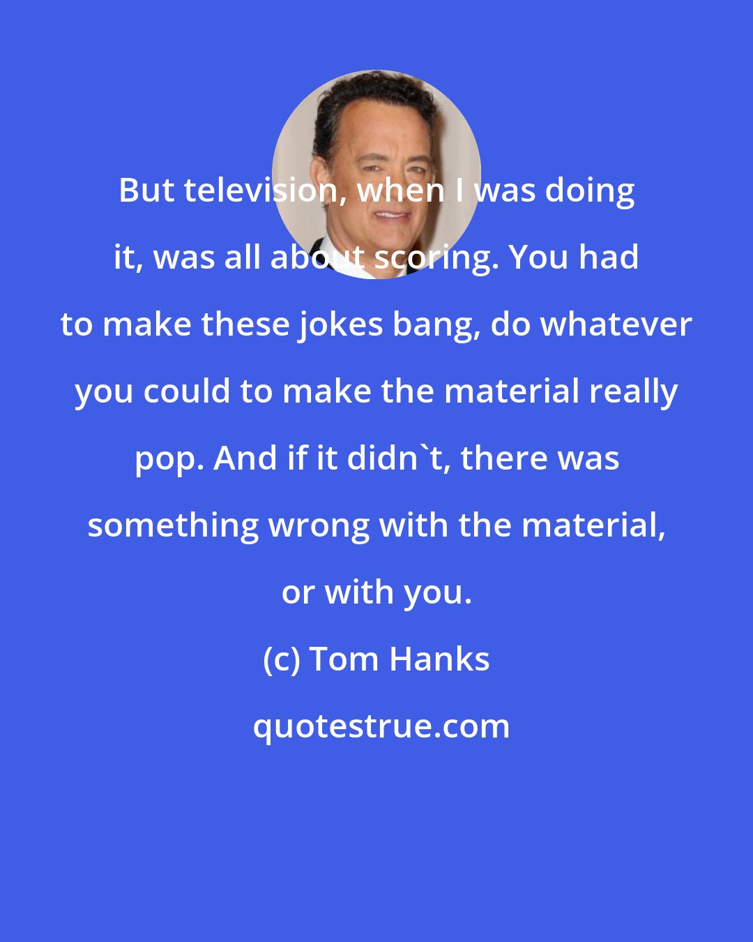 Tom Hanks: But television, when I was doing it, was all about scoring. You had to make these jokes bang, do whatever you could to make the material really pop. And if it didn't, there was something wrong with the material, or with you.