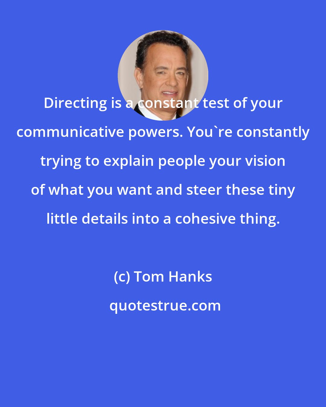 Tom Hanks: Directing is a constant test of your communicative powers. You're constantly trying to explain people your vision of what you want and steer these tiny little details into a cohesive thing.