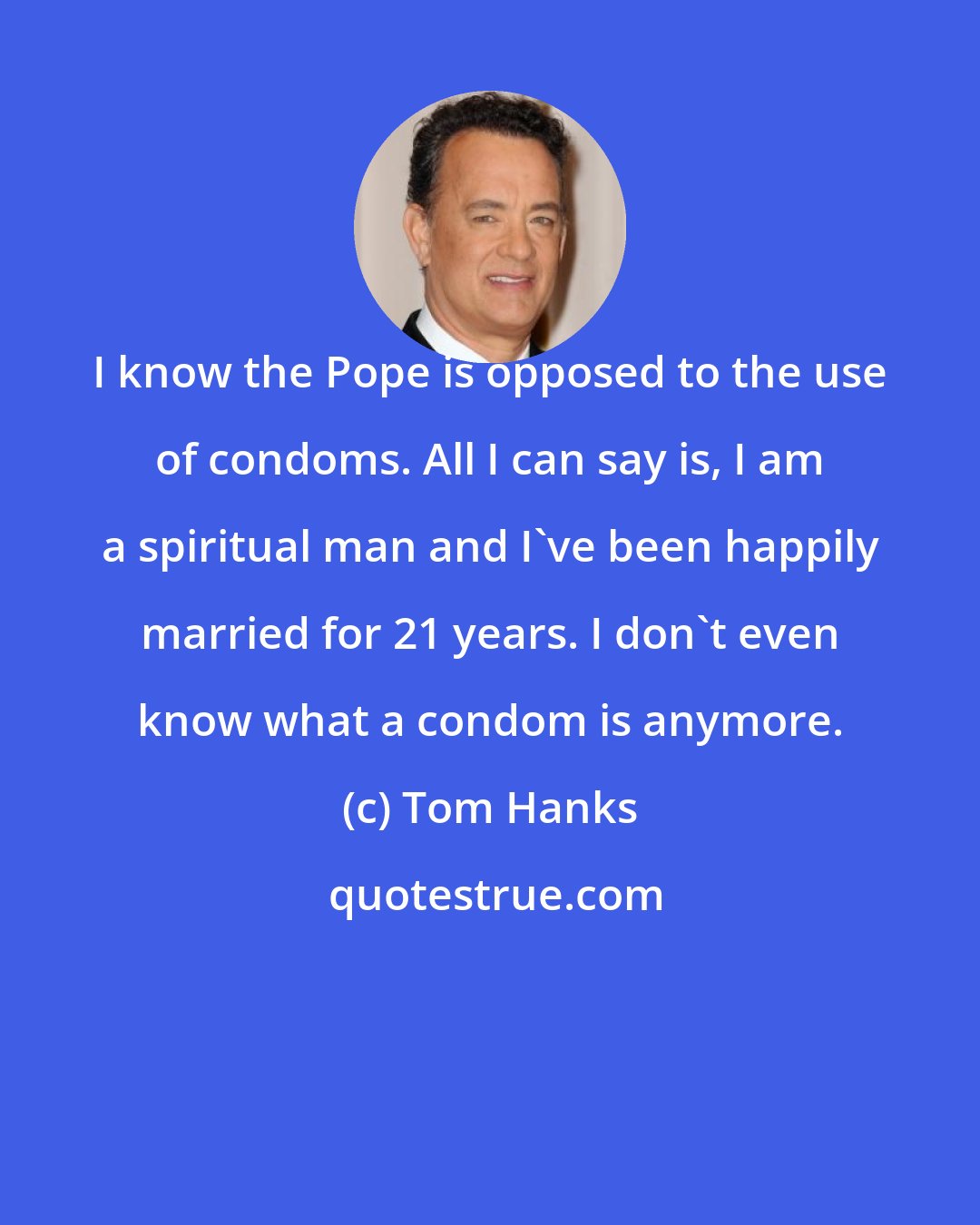 Tom Hanks: I know the Pope is opposed to the use of condoms. All I can say is, I am a spiritual man and I've been happily married for 21 years. I don't even know what a condom is anymore.