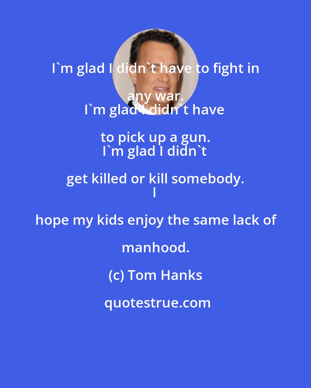 Tom Hanks: I'm glad I didn't have to fight in any war. 
I'm glad I didn't have to pick up a gun. 
I'm glad I didn't get killed or kill somebody. 
I hope my kids enjoy the same lack of manhood.