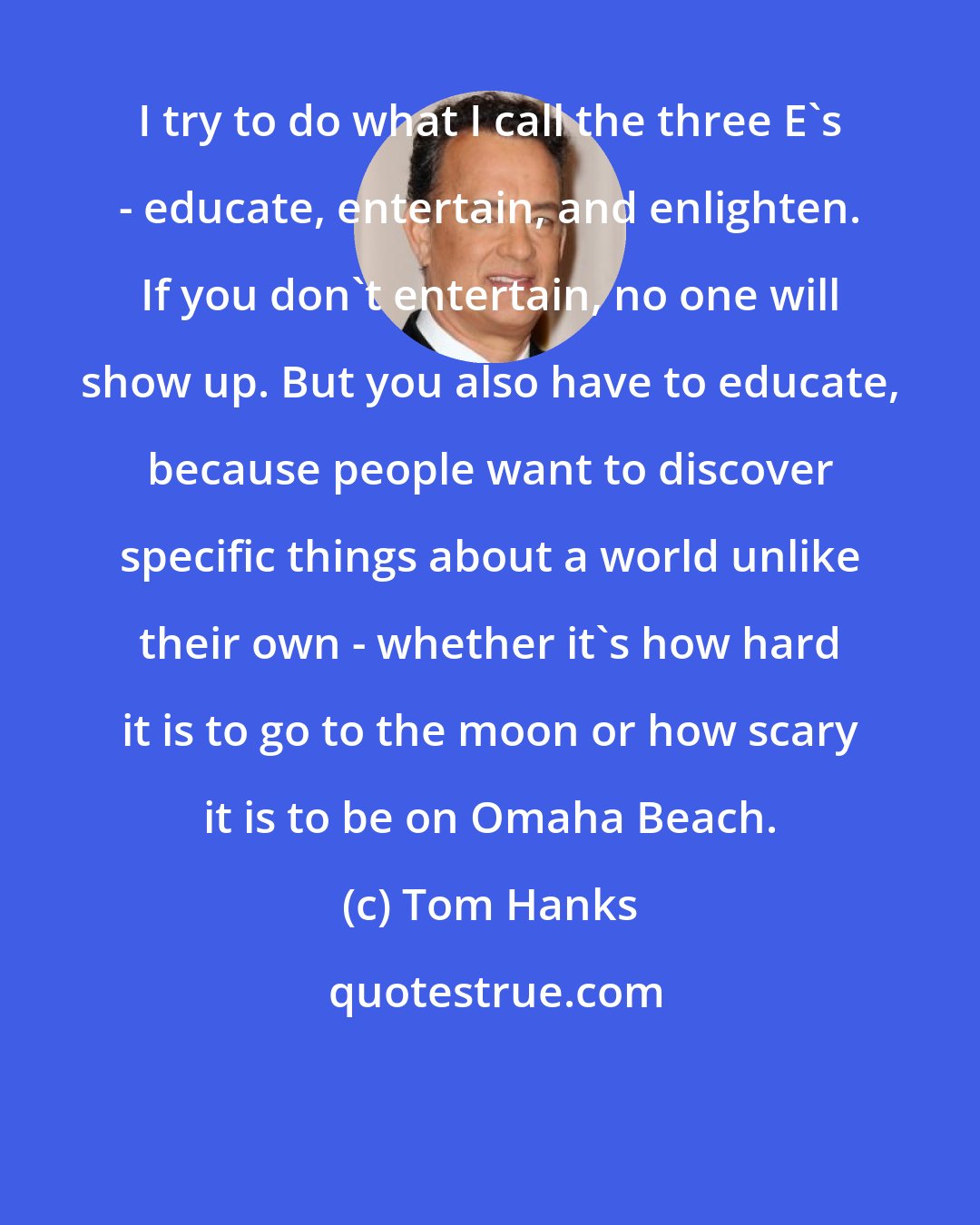 Tom Hanks: I try to do what I call the three E's - educate, entertain, and enlighten. If you don't entertain, no one will show up. But you also have to educate, because people want to discover specific things about a world unlike their own - whether it's how hard it is to go to the moon or how scary it is to be on Omaha Beach.