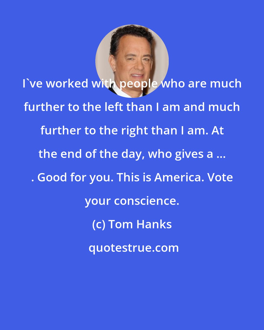 Tom Hanks: I've worked with people who are much further to the left than I am and much further to the right than I am. At the end of the day, who gives a ... . Good for you. This is America. Vote your conscience.