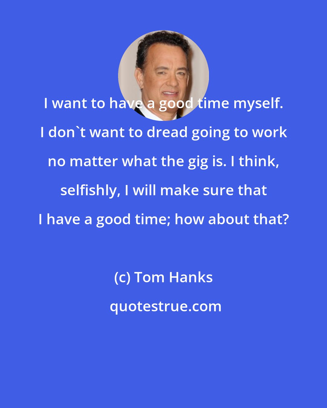 Tom Hanks: I want to have a good time myself. I don't want to dread going to work no matter what the gig is. I think, selfishly, I will make sure that I have a good time; how about that?