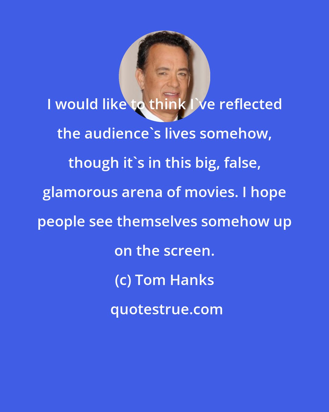 Tom Hanks: I would like to think I've reflected the audience's lives somehow, though it's in this big, false, glamorous arena of movies. I hope people see themselves somehow up on the screen.