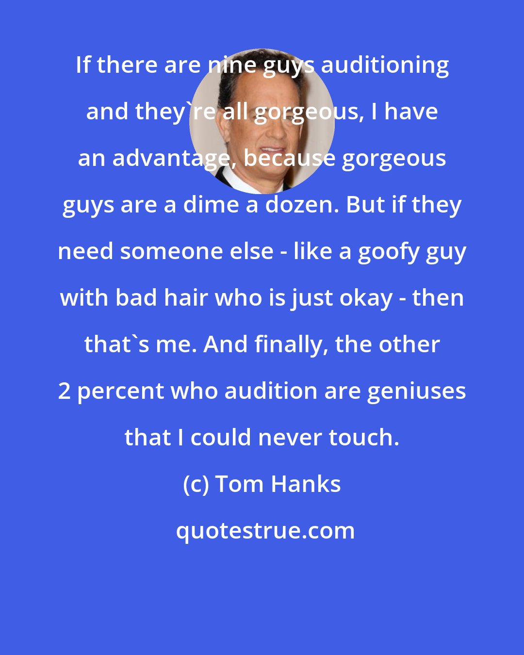 Tom Hanks: If there are nine guys auditioning and they're all gorgeous, I have an advantage, because gorgeous guys are a dime a dozen. But if they need someone else - like a goofy guy with bad hair who is just okay - then that's me. And finally, the other 2 percent who audition are geniuses that I could never touch.